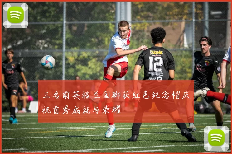 三名前英格兰国脚获红色纪念帽庆祝首秀成就与荣耀