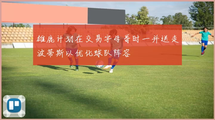 雄鹿计划在交易字母哥时一并送走波蒂斯以优化球队阵容
