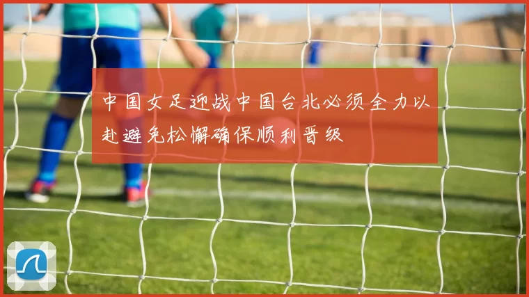 中国女足迎战中国台北必须全力以赴避免松懈确保顺利晋级