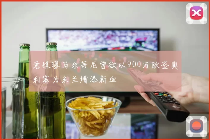 意媒曝马尔蒂尼曾欲以900万欧签奥利塞为米兰增添新血