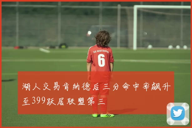 湖人交易肯纳德后三分命中率飙升至399跃居联盟第三