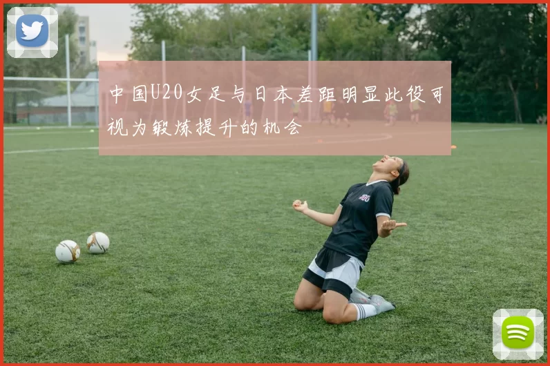 中国U20女足与日本差距明显此役可视为锻炼提升的机会