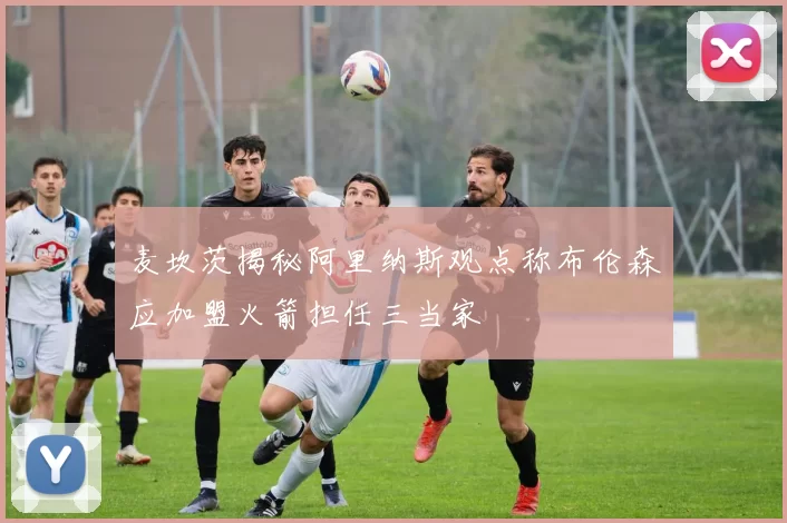 麦坎茨揭秘阿里纳斯观点称布伦森应加盟火箭担任三当家