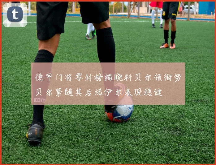 德甲门将零封榜揭晓科贝尔领衔努贝尔紧随其后诺伊尔表现稳健
