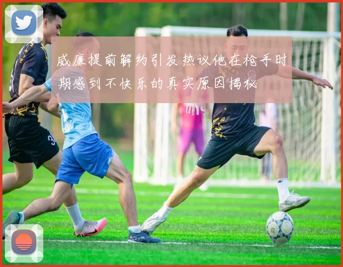 威廉提前解约引发热议他在枪手时期感到不快乐的真实原因揭秘