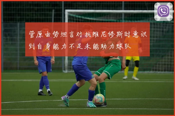 菅原由势坦言对抗维尼修斯时意识到自身能力不足未能助力球队