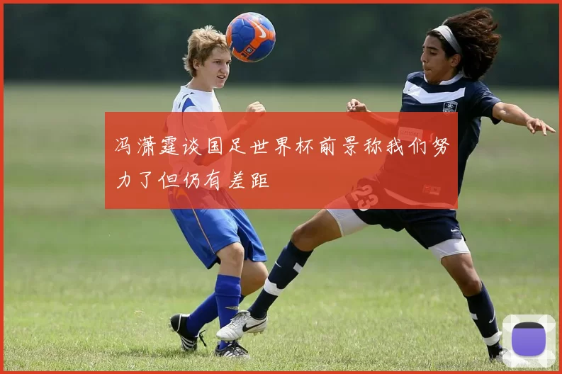冯潇霆谈国足世界杯前景称我们努力了但仍有差距
