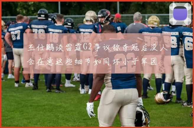 王仕鹏谈雷霆G2争议称夺冠后没人会在意这些细节如同坏小子军团