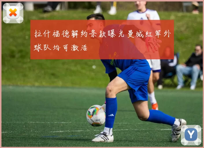 拉什福德解约条款曝光曼城红军外球队均可激活