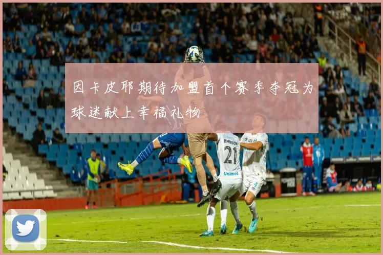 因卡皮耶期待加盟首个赛季夺冠为球迷献上幸福礼物