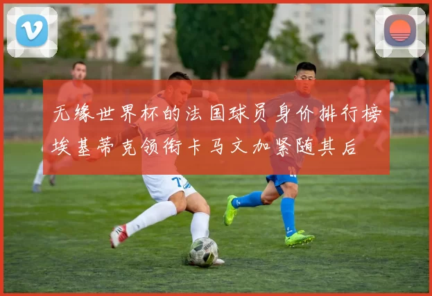 无缘世界杯的法国球员身价排行榜埃基蒂克领衔卡马文加紧随其后