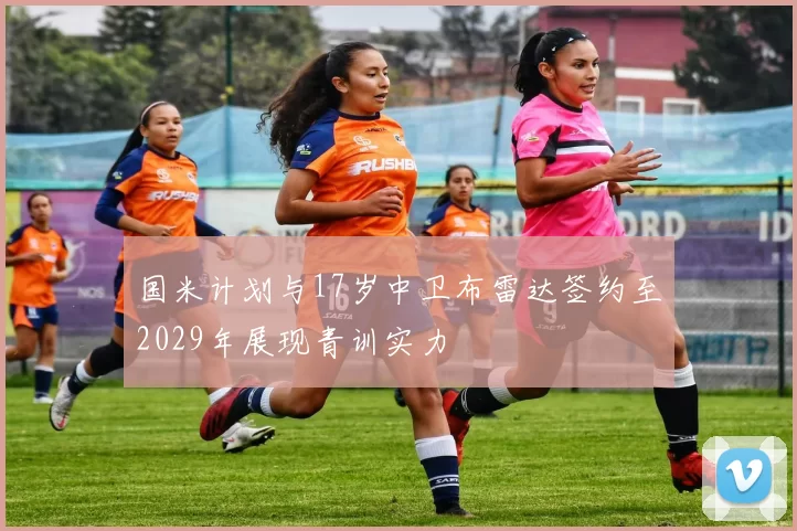 国米计划与17岁中卫布雷达签约至2029年展现青训实力