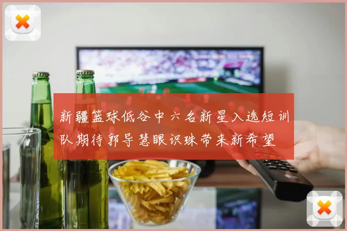 新疆篮球低谷中六名新星入选短训队期待郭导慧眼识珠带来新希望