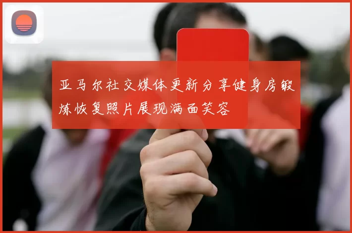 亚马尔社交媒体更新分享健身房锻炼恢复照片展现满面笑容