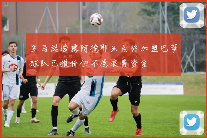 罗马诺透露阿德耶米或将加盟巴萨球队已报价但不愿浪费资金