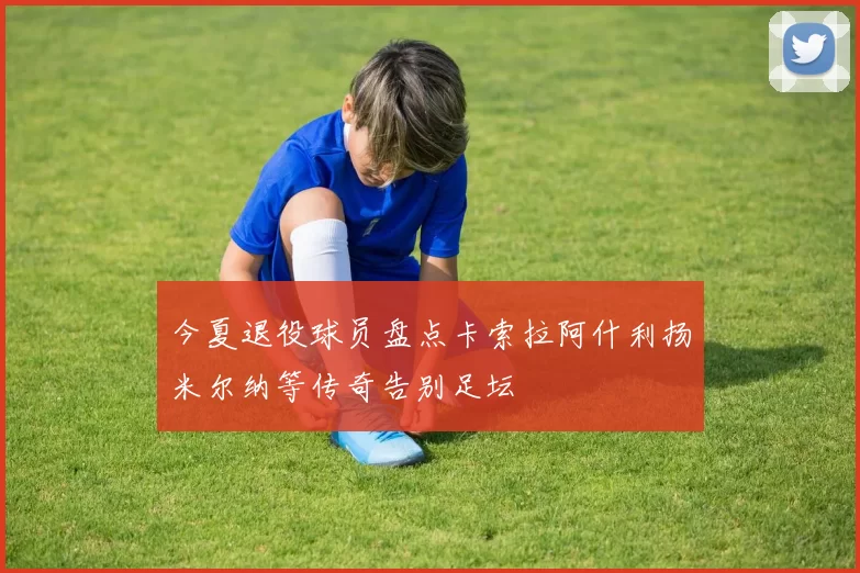 今夏退役球员盘点卡索拉阿什利扬米尔纳等传奇告别足坛