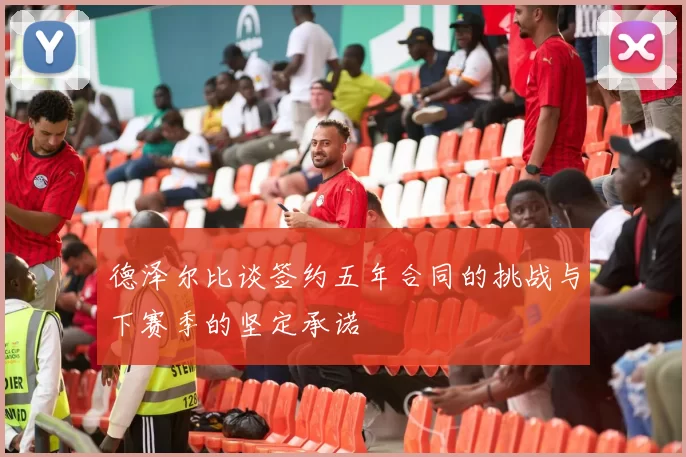 德泽尔比谈签约五年合同的挑战与下赛季的坚定承诺