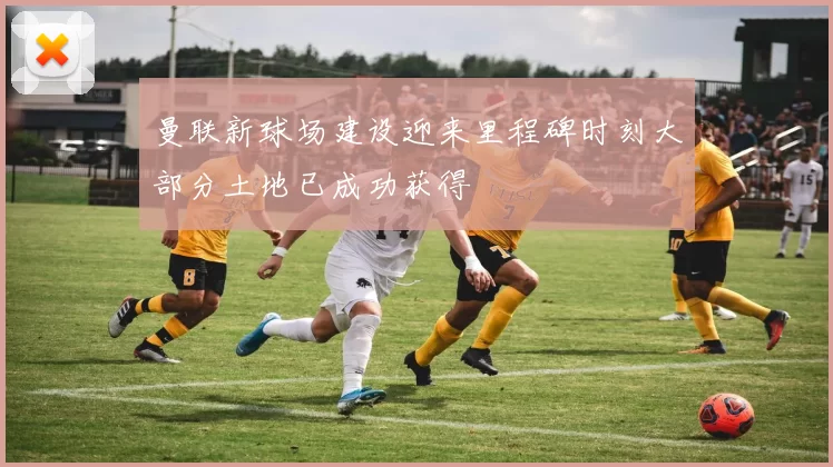 曼联新球场建设迎来里程碑时刻大部分土地已成功获得