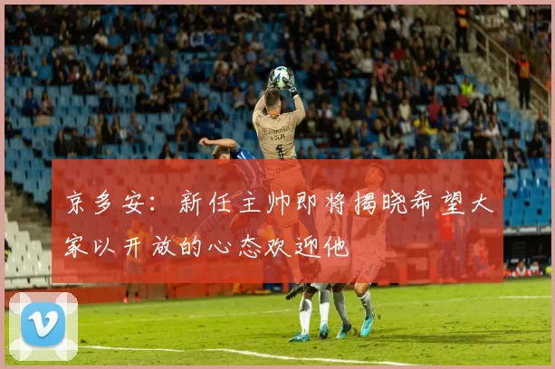京多安：新任主帅即将揭晓希望大家以开放的心态欢迎他