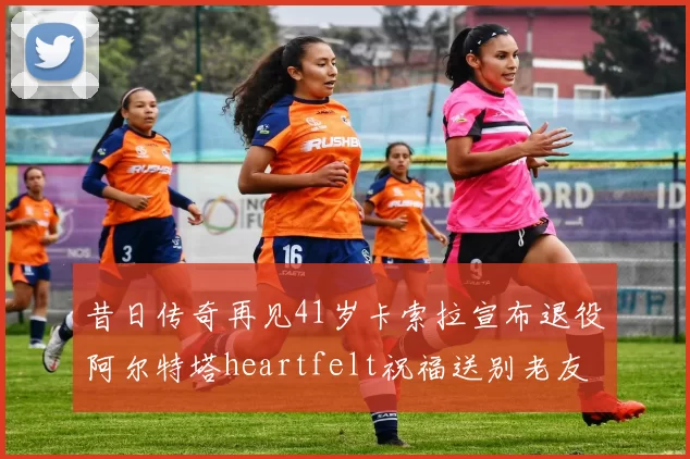 昔日传奇再见41岁卡索拉宣布退役阿尔特塔heartfelt祝福送别老友