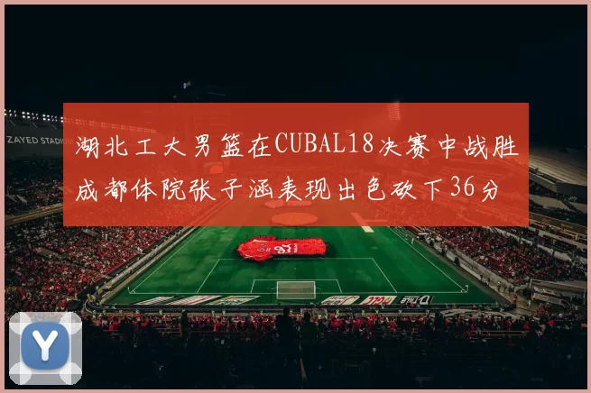 湖北工大男篮在CUBAL18决赛中战胜成都体院张子涵表现出色砍下36分6篮板