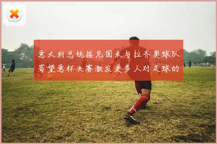 意大利总统接见国米与拉齐奥球队寄望意杯决赛激发更多人对足球的热爱