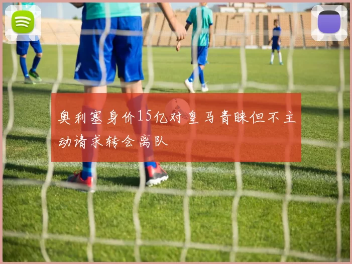 奥利塞身价15亿对皇马青睐但不主动请求转会离队