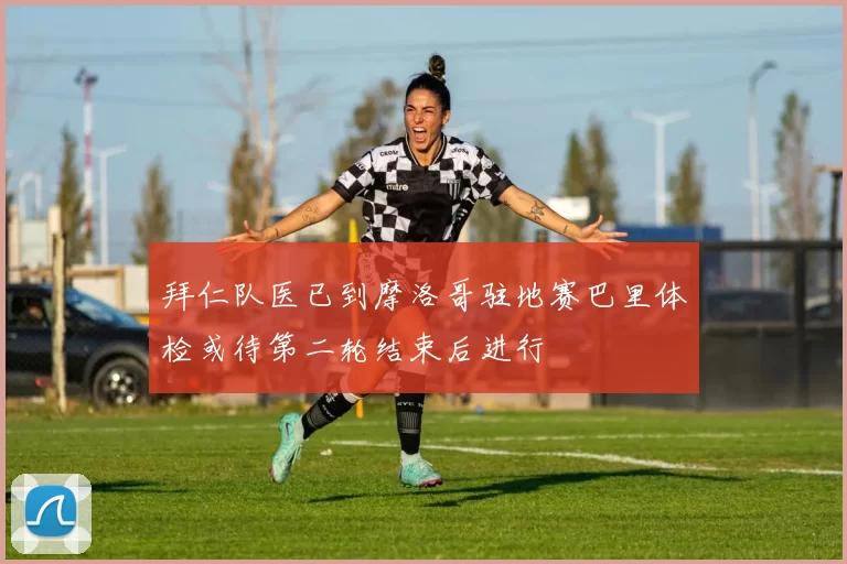 拜仁队医已到摩洛哥驻地赛巴里体检或待第二轮结束后进行