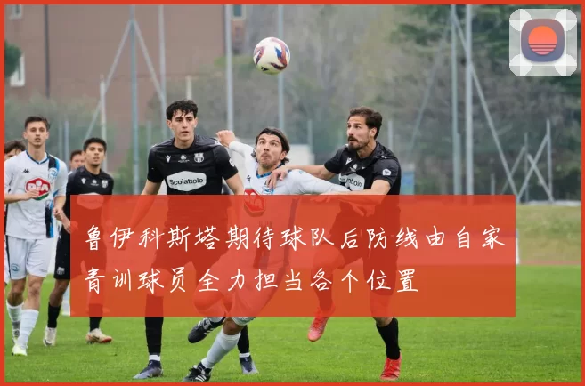 鲁伊科斯塔期待球队后防线由自家青训球员全力担当各个位置