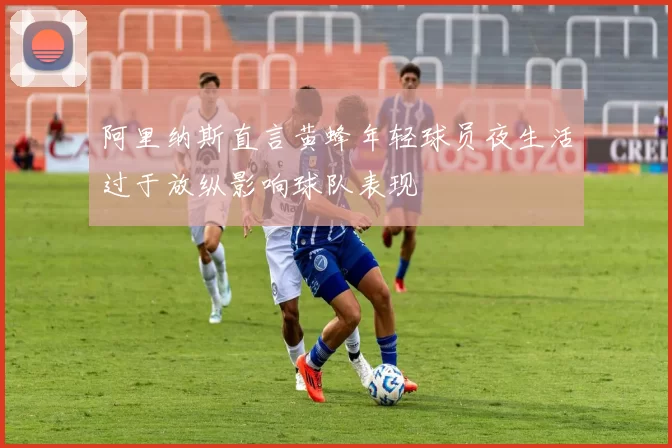 阿里纳斯直言黄蜂年轻球员夜生活过于放纵影响球队表现