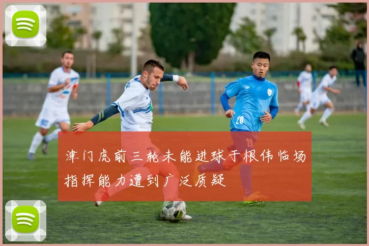 津门虎前三轮未能进球于根伟临场指挥能力遭到广泛质疑