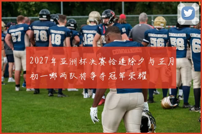 2027年亚洲杯决赛恰逢除夕与正月初一哪两队将争夺冠军荣耀