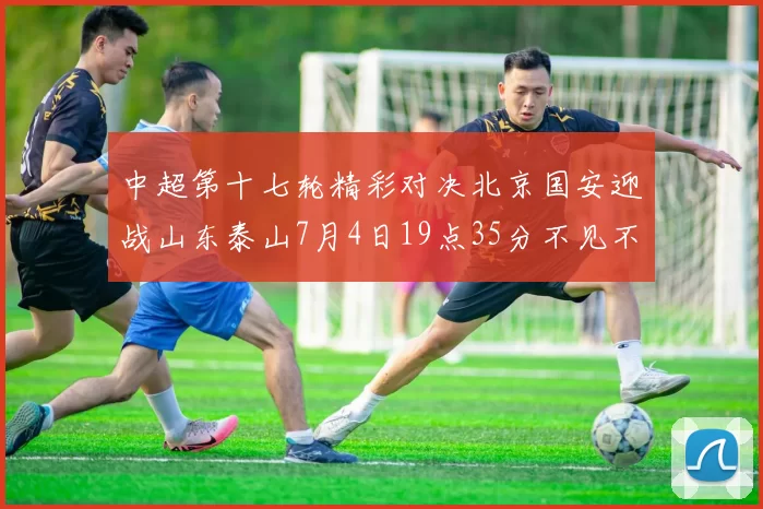 中超第十七轮精彩对决北京国安迎战山东泰山7月4日19点35分不见不散