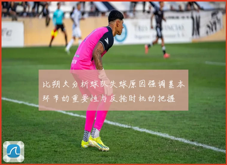 比朔夫分析球队失球原因强调基本环节的重要性与反抢时机的把握