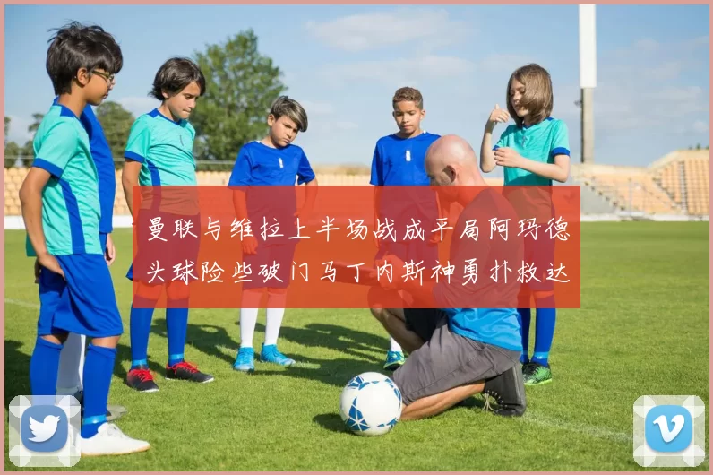 曼联与维拉上半场战成平局阿玛德头球险些破门马丁内斯神勇扑救达洛特错失良机